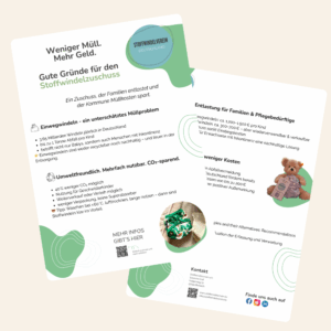Zweiseitiger Informationsflyer des Stoffwindelverein e.V. mit der Überschrift „Weniger Müll. Mehr Geld. Gute Gründe für den Stoffwindelzuschuss“. Der Flyer erklärt, dass kommunale Zuschüsse für Stoffwindeln Familien finanziell entlasten und Müll vermeiden. Enthalten sind Fakten über das Müllaufkommen durch Einwegwindeln, Vorteile von Stoffwindeln (40 % weniger CO₂, Mehrfachnutzung, Weiterverkauf möglich) sowie Kostenvergleiche zwischen Einweg- und Stoffwindeln. Auf der Rückseite werden kommunale Förderprogramme mit Zuschüssen bis zu 200 € erwähnt. Zu sehen sind Illustrationen und Fotos von Stoffwindeln und einem Teddy mit Stoffwindel sowie QR-Codes für weiterführende Informationen. Gestaltung in freundlichen Grüntönen mit dem Logo des Stoffwindelverein e.V. und Kontaktinformationen.
